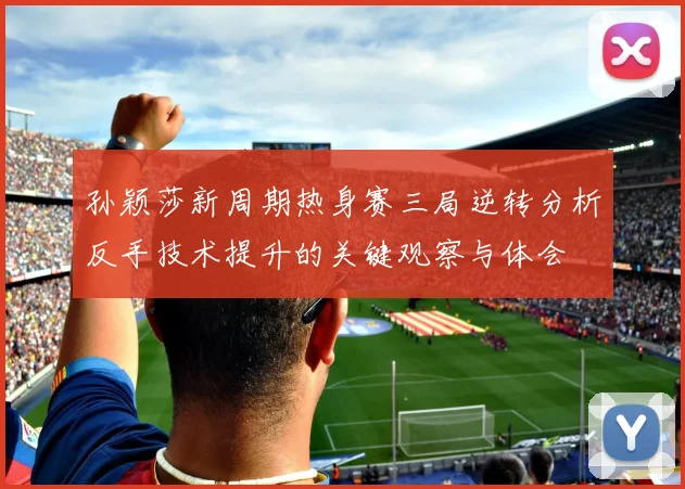 孙颖莎新周期热身赛三局逆转分析反手技术提升的关键观察与体会
