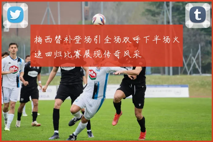 梅西替补登场引全场欢呼下半场火速回归比赛展现传奇风采