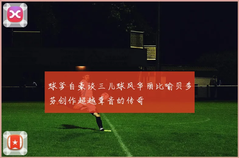 球爹自豪谈三儿球风华丽比喻贝多芬创作超越聋音的传奇