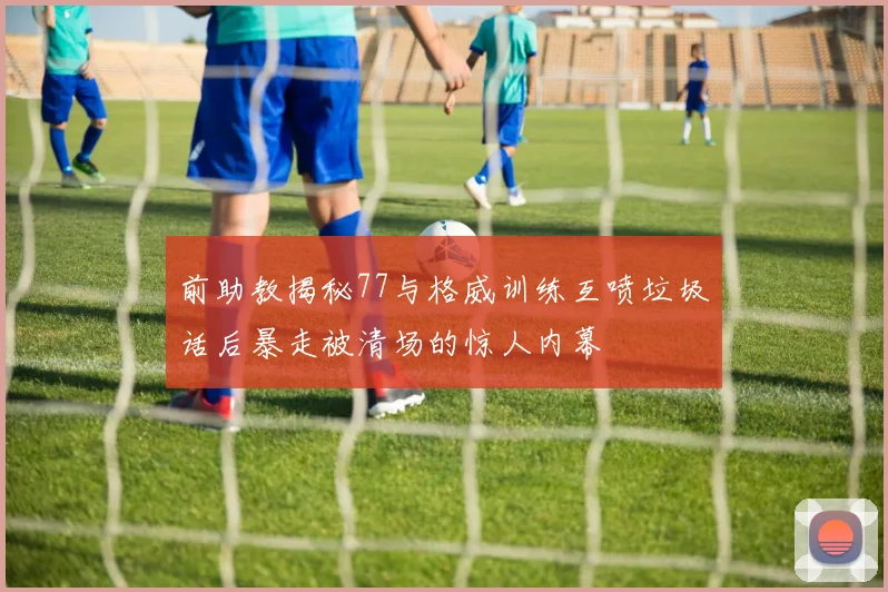 前助教揭秘77与格威训练互喷垃圾话后暴走被清场的惊人内幕