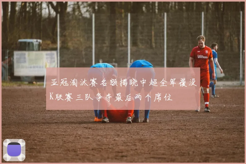 亚冠淘汰赛名额揭晓中超全军覆没K联赛三队争夺最后两个席位