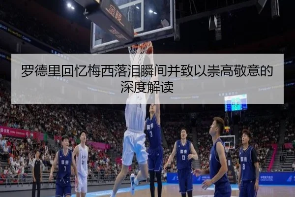 罗德里回忆梅西落泪瞬间并致以崇高敬意的深度解读